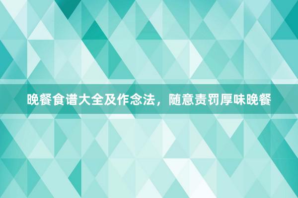 晚餐食谱大全及作念法，随意责罚厚味晚餐
